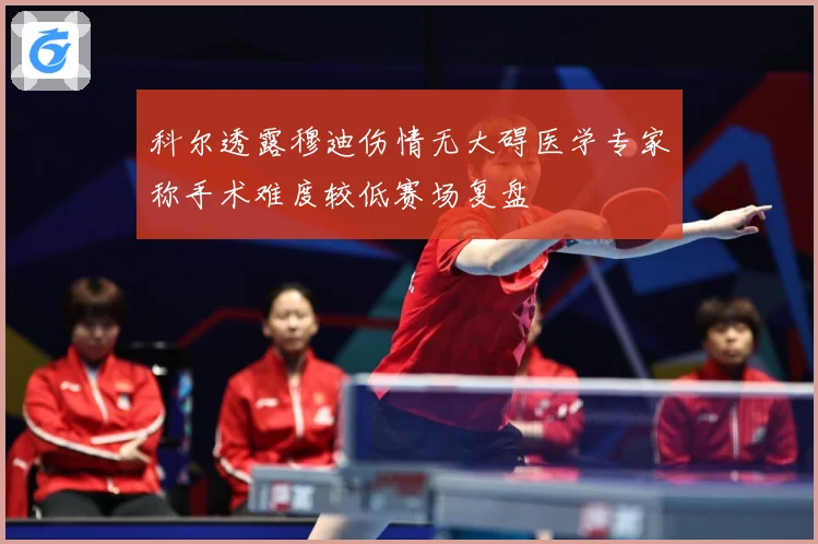 科尔透露穆迪伤情无大碍医学专家称手术难度较低赛场复盘