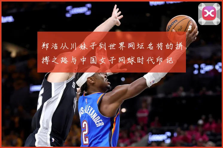 郑洁从川妹子到世界网坛名将的拼搏之路与中国女子网球时代印记