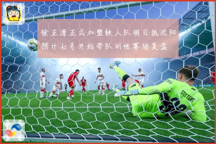 徐正源正式加盟铁人队明日抵沈阳预计七号开始带队训练赛场复盘