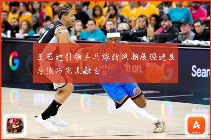 王艺迪引领乒乓球新风潮展现速度与技巧完美融合
