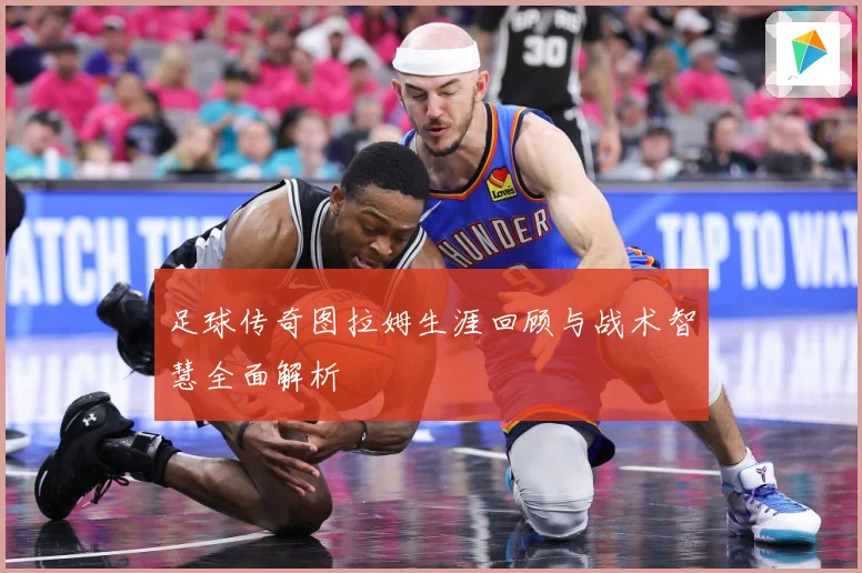 足球传奇图拉姆生涯回顾与战术智慧全面解析