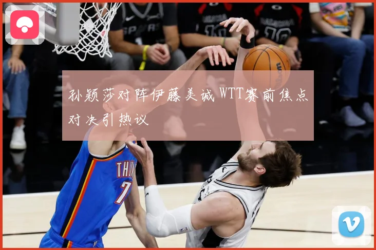 孙颖莎对阵伊藤美诚 WTT赛前焦点对决引热议