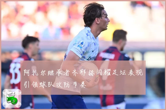 阿扎尔继承者齐耶赫闪耀足坛表现引领球队攻防节奏