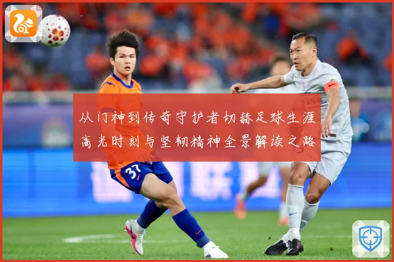 从门神到传奇守护者切赫足球生涯高光时刻与坚韧精神全景解读之路