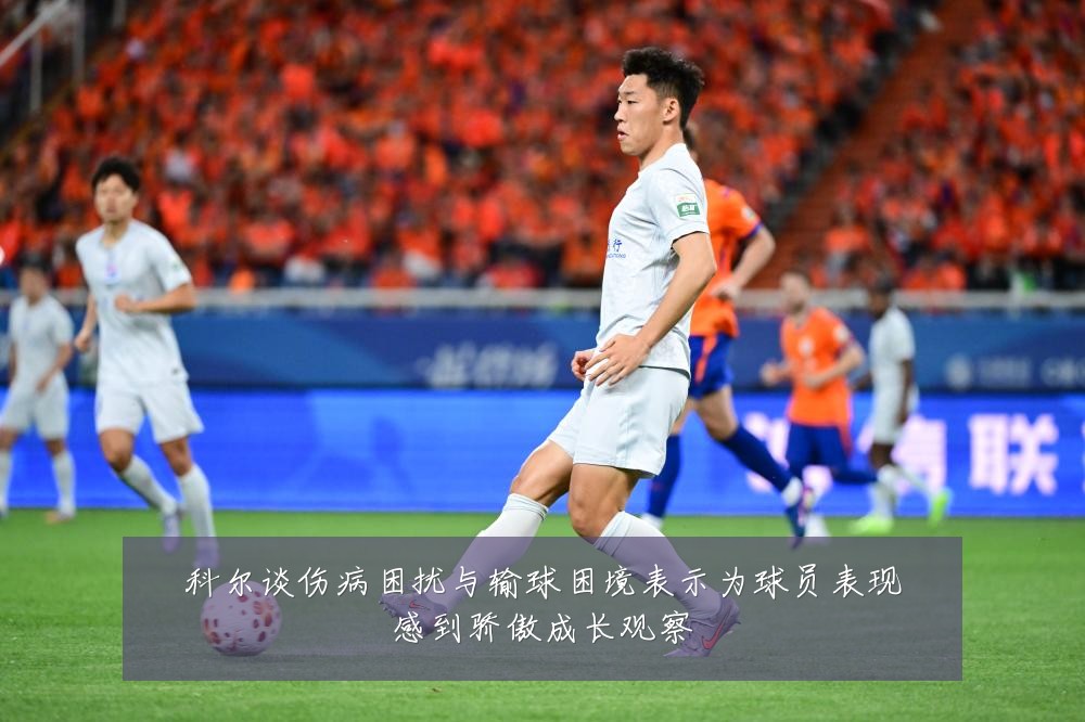 科尔谈伤病困扰与输球困境表示为球员表现感到骄傲成长观察