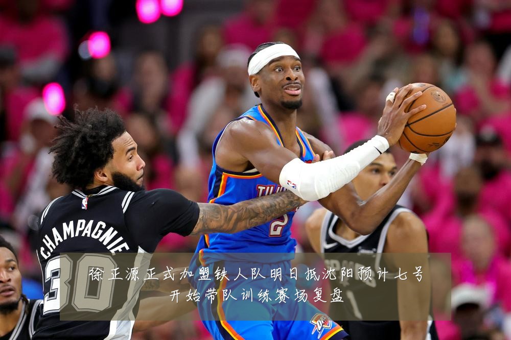 徐正源正式加盟铁人队明日抵沈阳预计七号开始带队训练赛场复盘