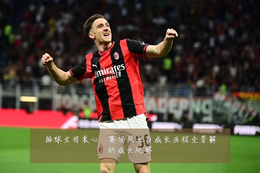 排球女将袁心玥赛场风采与成长历程全景解析成长观察
